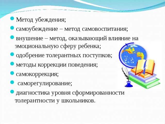 Метод убеждения; самоубеждение – метод самовоспитания; внушение – метод, оказывающий влияние на эмоциональную сферу ребенка; одобрение толерантных поступков; методы коррекции поведения; самокоррекция;  саморегулирование; диагностика уровня сформированности толерантности у школьников. 