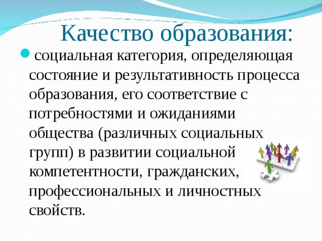 Качество образования: социальная категория, определяющая состояние и результативность процесса образования, его соответствие с потребностями и ожиданиями общества (различных социальных групп) в развитии социальной компетентности, гражданских, профессиональных и личностных свойств.  
