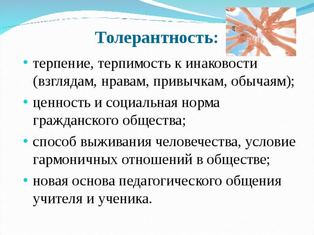 Толерантность: терпение, терпимость к инаковости (взглядам, нравам, привычкам, обычаям); ценность и социальная норма гражданского общества; способ выживания человечества, условие гармоничных отношений в обществе; новая основа педагогического общения учителя и ученика.    