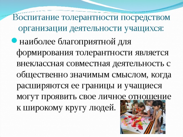 Воспитание толерантности посредством организации деятельности учащихся: наиболее благоприятной для формирования толерантности является внеклассная совместная деятельность с общественно значимым смыслом, когда расширяются ее границы и учащиеся могут проявить свое личное отношение к широкому кругу людей.  