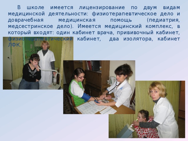  В школе имеется лицензирование по двум видам медицинской деятельности: физиотерапевтическое дело и доврачебная медицинская помощь (педиатрия, медсестринское дело). Имеется медицинский комплекс, в который входят: один кабинет врача, прививочный кабинет, физиотерапевтический кабинет, два изолятора, кабинет ЛФК. 