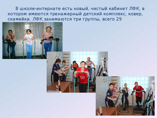 В школе-интернате есть новый, чистый кабинет ЛФК, в котором имеются тренажерный детский комплекс, ковер, скамейки. ЛФК занимаются три группы, всего 29 воспитанников. 