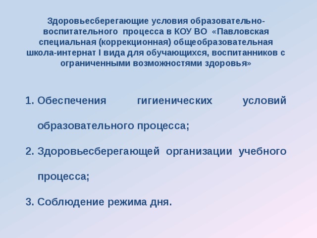 Здоровьесберегающие условия образовательно-воспитательного процесса в КОУ ВО «Павловская специальная (коррекционная) общеобразовательная школа-интернат I вида для обучающихся, воспитанников с ограниченными возможностями здоровья»  Обеспечения гигиенических условий образовательного процесса; Здоровьесберегающей организации учебного процесса; Соблюдение режима дня. 