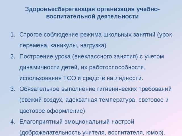 Здоровьесберегающая организация учебно-воспитательной деятельности  Строгое соблюдение режима школьных занятий (урок-перемена, каникулы, нагрузка) Построение урока (внеклассного занятия) с учетом динамичности детей, их работоспособности, использования ТСО и средств наглядности. Обязательное выполнение гигиенических требований (свежий воздух, адекватная температура, световое и цветовое оформление). Благоприятный эмоциональный настрой (доброжелательность учителя, воспитателя, юмор). 