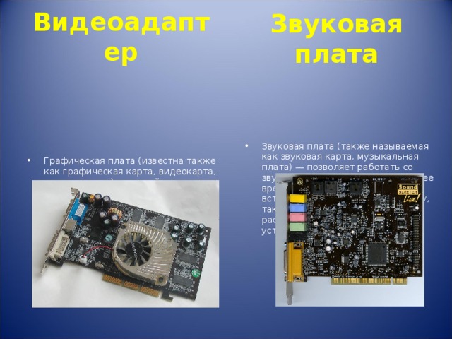 Видеоадаптер Звуковая  плата  Графическая плата (известна также как графическая карта, видеокарта, видеоадаптер) — устройство, преобразующее изображение, находящееся в памяти компьютера, в видеосигнал для монитора. Звуковая плата (также называемая как звуковая карта, музыкальная плата) — позволяет работать со звуком на компьютере. В настоящее время звуковые карты бывают как встроенными в материнскую плату, так и отдельными платами расширения или как внешними устройствами. 