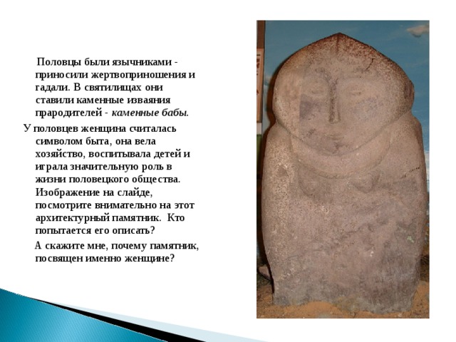  Половцы были язычниками - приносили жертвоприношения и гадали. В святилищах они ставили каменные изваяния прародителей - каменные бабы.  У половцев женщина считалась символом быта, она вела хозяйство, воспитывала детей и играла значительную роль в жизни половецкого общества.  Изображение на слайде, посмотрите внимательно на этот архитектурный памятник. Кто попытается его описать?  А скажите мне, почему памятник, посвящен именно женщине? 