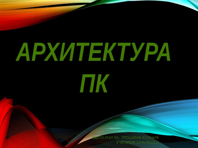 Архитектура ПК Выполнила: Трошина Ксения Ученица 10 класса 