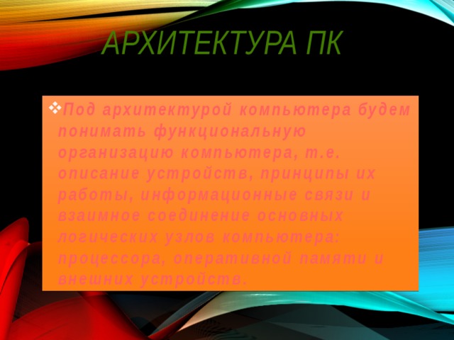 Архитектура ПК Под архитектурой компьютера будем понимать функциональную организацию компьютера, т.е. описание устройств, принципы их работы, информационные связи и взаимное соединение основных логических узлов компьютера: процессора, оперативной памяти и внешних устройств. 