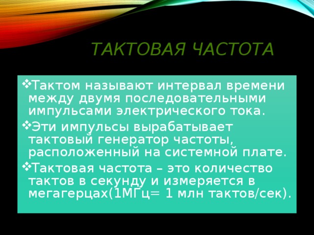Тактовая частота Тактом называют интервал времени между двумя последовательными импульсами электрического тока. Эти импульсы вырабатывает тактовый генератор частоты, расположенный на системной плате. Тактовая частота – это количество тактов в секунду и измеряется в мегагерцах(1МГц= 1 млн тактов/сек).  