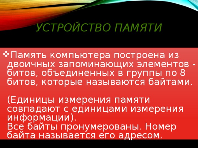 Устройство памяти Память компьютера построена из двоичных запоминающих элементов -  битов, объединенных в группы по 8 битов, которые называются байтами .   (Единицы измерения памяти совпадают с единицами измерения информации).  Все байты пронумерованы . Номер байта называется его адресом .  