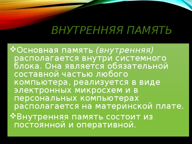 Внутренняя память Основная память (внутренняя) располагается внутри системного блока. Она является обязательной составной частью любого компьютера, реализуется в виде электронных микросхем и в персональных компьютерах располагается на материнской плате. Внутренняя память состоит из постоянной и оперативной. 