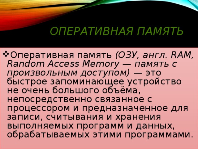 Оперативная память Оперативная память (ОЗУ, англ. RAM, Random Access Memory — память с произвольным доступом) — это быстрое запоминающее устройство не очень большого объёма, непосредственно связанное с процессором и предназначенное для записи, считывания и хранения выполняемых программ и данных, обрабатываемых этими программами. 