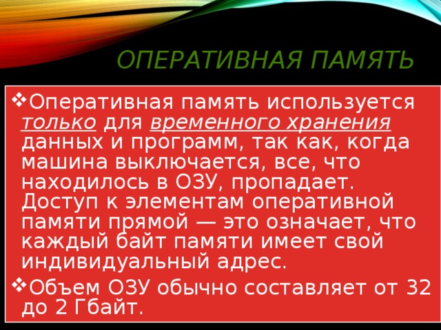 Оперативная память Оперативная память используется только для временного хранения данных и программ, так как, когда машина выключается, все, что находилось в ОЗУ, пропадает. Доступ к элементам оперативной памяти прямой — это означает, что каждый байт памяти имеет свой индивидуальный адрес. Объем ОЗУ обычно составляет от 32 до 2 Гбайт. 
