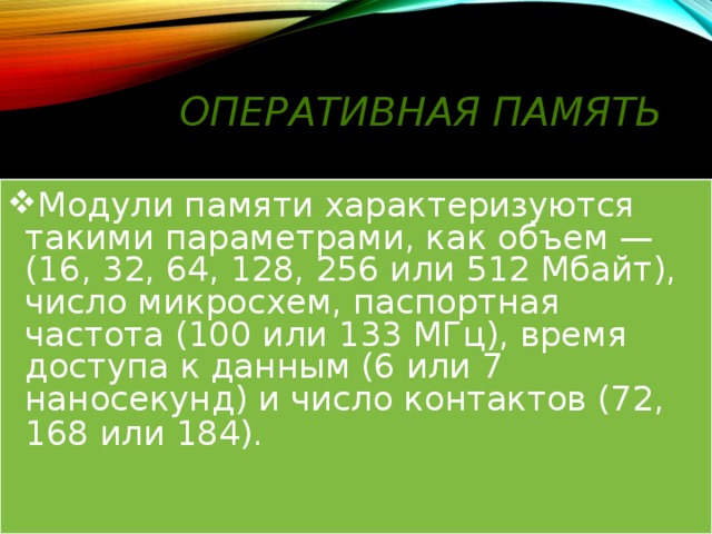 Оперативная память Модули памяти характеризуются такими параметрами, как объем —(16, 32, 64, 128, 256 или 512 Мбайт), число микросхем, паспортная частота (100 или 133 МГц), время доступа к данным (6 или 7 наносекунд) и число контактов (72, 168 или 184).    