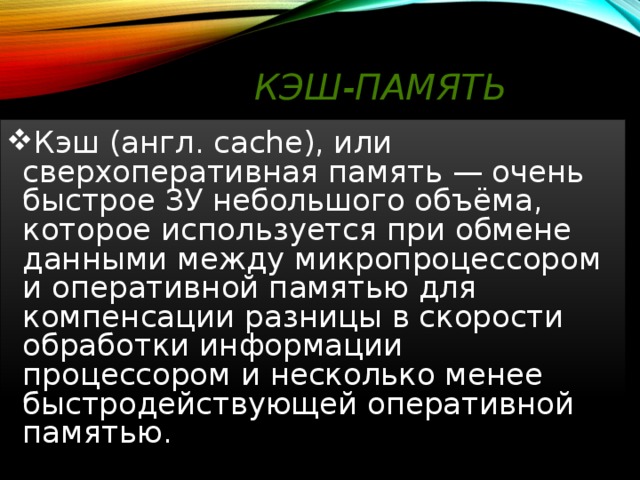 Кэш-память  Кэш (англ. cache), или сверхоперативная память — очень быстрое ЗУ небольшого объёма, которое используется при обмене данными между микропроцессором и оперативной памятью для компенсации разницы в скорости обработки информации процессором и несколько менее быстродействующей оперативной памятью.  