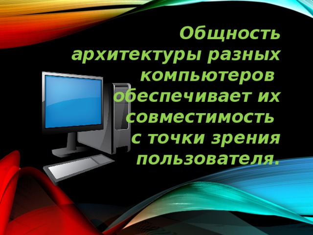 Общность архитектуры разных компьютеров обеспечивает их  совместимость с точки зрения  пользователя. 
