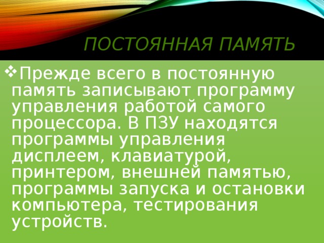 Постоянная память Прежде всего в постоянную память записывают программу управления работой самого процессора. В ПЗУ находятся программы управления дисплеем, клавиатурой, принтером, внешней памятью, программы запуска и остановки компьютера, тестирования устройств. 