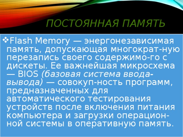 Постоянная память Flash Memory — энергонезависимая память, допускающая многократ-ную перезапись своего содержимо-го с дискеты. Ее важнейшая микросхема — BIOS (базовая система ввода-вывода) — совокуп-ность программ, предназначенных для автоматического тестирования устройств после включения питания компьютера и загрузки операцион-ной системы в оперативную память. 