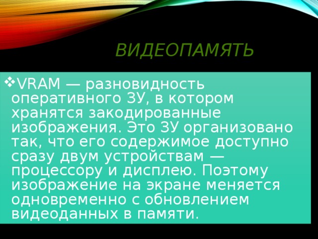 Видеопамять  VRAM — разновидность оперативного ЗУ, в котором хранятся закодированные изображения. Это ЗУ организовано так, что его содержимое доступно сразу двум устройствам — процессору и дисплею. Поэтому изображение на экране меняется одновременно с обновлением видеоданных в памяти. 