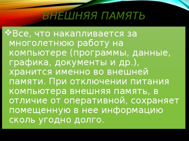Внешняя память Все, что накапливается за многолетнюю работу на компьютере (программы, данные, графика, документы и др.), хранится именно во внешней памяти. При отключении питания компьютера внешняя память, в отличие от оперативной, сохраняет помещенную в нее информацию сколь угодно долго. 