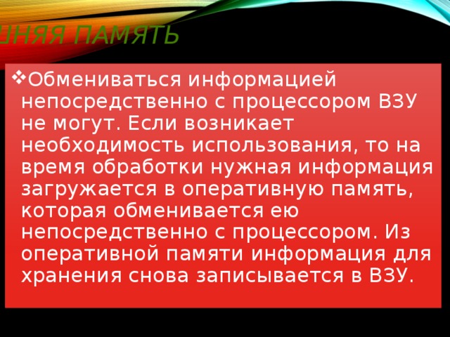 Внешняя память Обмениваться информацией непосредственно с процессором ВЗУ не могут. Если возникает необходимость использования, то на время обработки нужная информация загружается в оперативную память, которая обменивается ею непосредственно с процессором. Из оперативной памяти информация для хранения снова записывается в ВЗУ. 