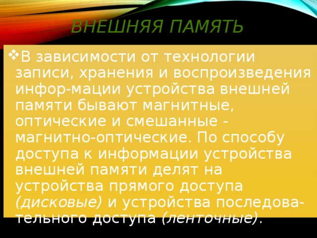 Внешняя память В зависимости от технологии записи, хранения и воспроизведения инфор-мации устройства внешней памяти бывают магнитные, оптические и смешанные - магнитно-оптические. По способу доступа к информации устройства внешней памяти делят на устройства прямого доступа (дисковые) и устройства последова-тельного доступа (ленточные) . 