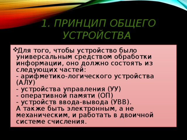 1. Принцип общего устройства Для того, чтобы устройство было универсальным средством обработки информации, оно должно состоять из следующих частей:  - арифметико-логического устройства (АЛУ)  - устройства управления (УУ)  - оперативной памяти (ОП)  - устройств ввода-вывода (УВВ).  А также быть электронным, а не механическим, и работать в двоичной системе счисления. 