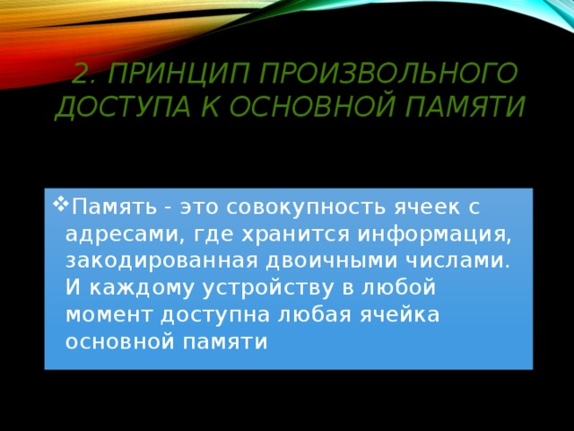 2. Принцип произвольного доступа к основной памяти Память - это совокупность ячеек с адресами, где хранится информация, закодированная двоичными числами. И каждому устройству в любой момент доступна любая ячейка основной памяти 