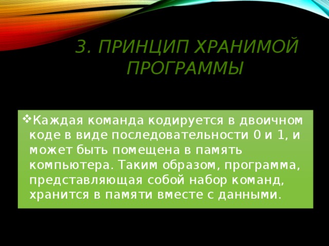 3. Принцип хранимой программы Каждая команда кодируется в двоичном коде в виде последовательности 0 и 1, и может быть помещена в память компьютера. Таким образом, программа, представляющая собой набор команд, хранится в памяти вместе с данными. 