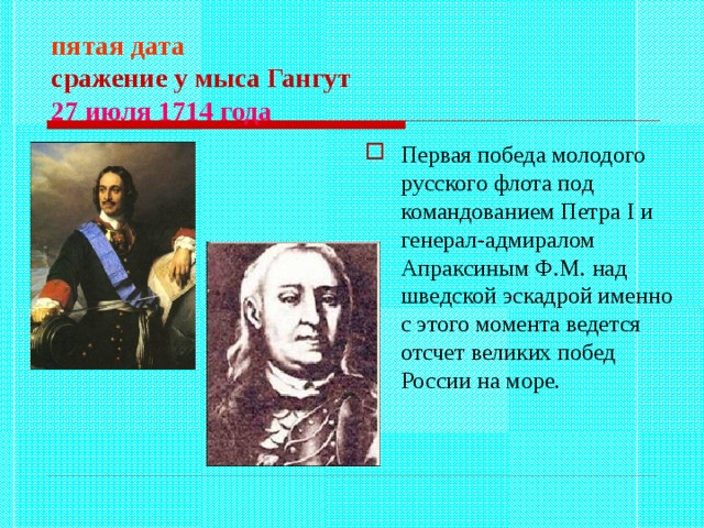 пятая дата  сражение у мыса Гангут  27 июля 1714 года  Первая победа молодого русского флота под командованием Петра I и генерал-адмиралом Апраксиным Ф.М. над шведской эскадрой именно с этого момента ведется отсчет великих побед России на море. 