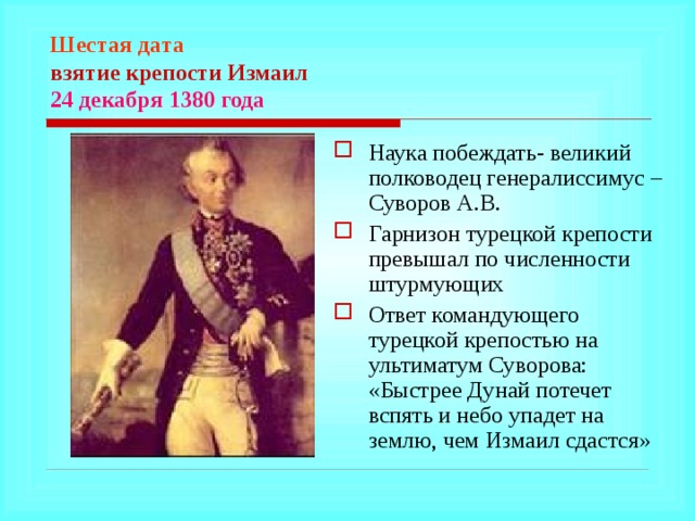 Шестая дата  взятие крепости Измаил  24 декабря 1380 года Наука побеждать- великий полководец генералиссимус – Суворов А.В. Гарнизон турецкой крепости превышал по численности штурмующих Ответ командующего турецкой крепостью на ультиматум Суворова: «Быстрее Дунай потечет вспять и небо упадет на землю, чем Измаил сдастся»  