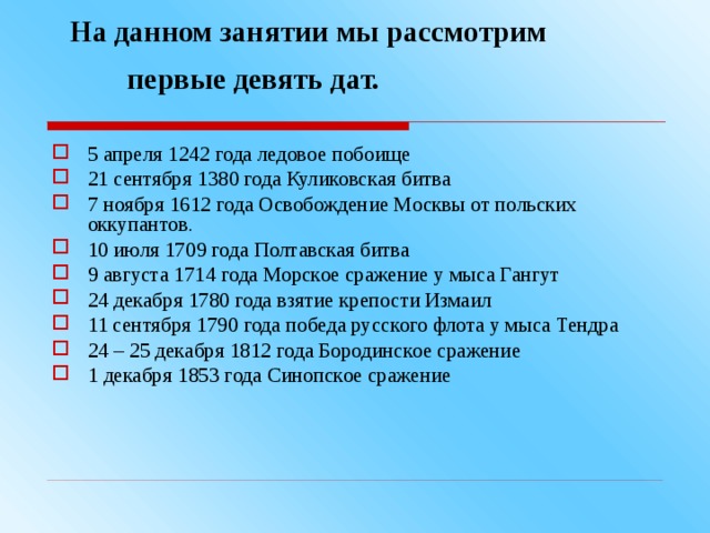  На данном занятии мы рассмотрим    первые девять дат.  5 апреля 1242 года ледовое побоище 21 сентября 1380 года Куликовская битва 7 ноября 1612 года Освобождение Москвы от польских оккупантов. 10 июля 1709 года Полтавская битва 9 августа 1714 года Морское сражение у мыса Гангут 24 декабря 1780 года взятие крепости Измаил 11 сентября 1790 года победа русского флота у мыса Тендра 24 – 25 декабря 1812 года Бородинское сражение 1 декабря 1853 года Синопское сражение  