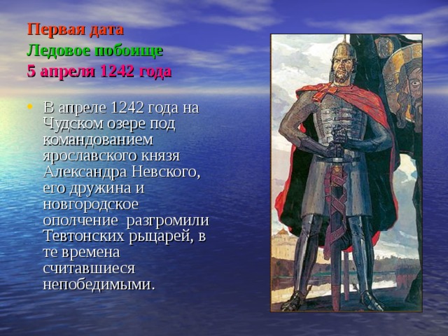 Первая дата  Ледовое побоище  5 апреля 1242 года В апреле 1242 года на Чудском озере под командованием ярославского князя Александра Невского, его дружина и новгородское ополчение разгромили Тевтонских рыцарей, в те времена считавшиеся непобедимыми. 