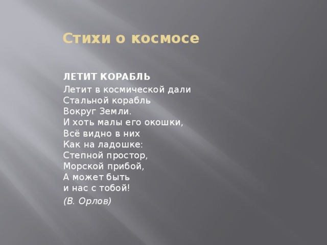 Стихи о космосе ЛЕТИТ КОРАБЛЬ Летит в космической дали  Стальной корабль  Вокруг Земли.  И хоть малы его окошки,  Всё видно в них  Как на ладошке:  Степной простор,   Морской прибой,  А может быть  и нас с тобой! (В. Орлов) 