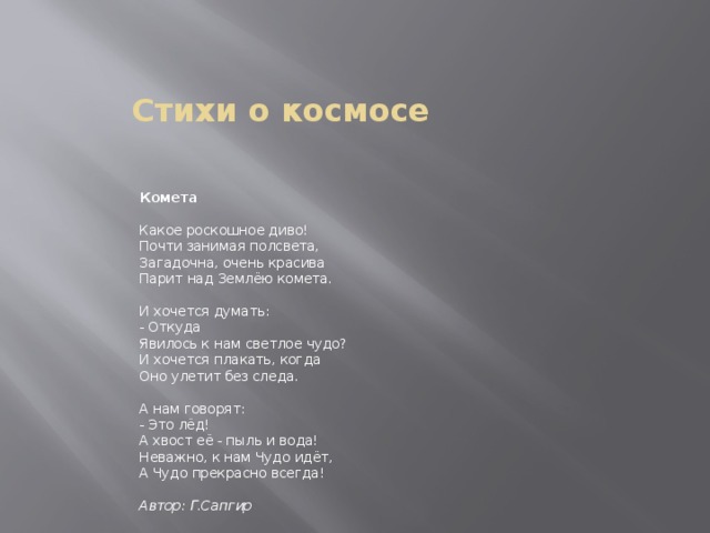 Стихи о космосе     Комета    Какое роскошное диво!   Почти занимая полсвета,   Загадочна, очень красива   Парит над Землёю комета.    И хочется думать:    - Откуда   Явилось к нам светлое чудо?   И хочется плакать, когда   Оно улетит без следа.    А нам говорят:   - Это лёд!   А хвост её - пыль и вода!   Неважно, к нам Чудо идёт,   А Чудо прекрасно всегда!     Автор: Г.Сапгир   