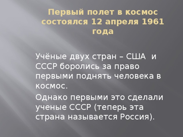 Первый полет в космос состоялся 12 апреля 1961 года Учёные двух стран – США и СССР боролись за право первыми поднять человека в космос. Однако первыми это сделали ученые СССР (теперь эта страна называется Россия). 