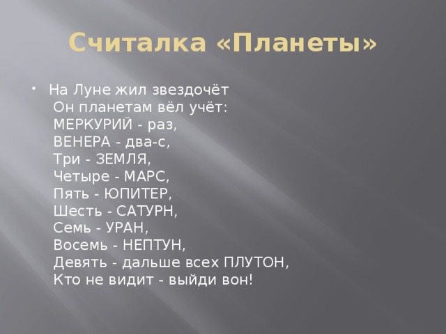 Считалка «Планеты» На Луне жил звездочёт    Он планетам вёл учёт:   МЕРКУРИЙ - раз,    ВЕНЕРА - два-с,    Три - ЗЕМЛЯ,    Четыре - МАРС,    Пять - ЮПИТЕР,    Шесть - САТУРН,    Семь - УРАН,    Восемь - НЕПТУН,    Девять - дальше всех ПЛУТОН,    Кто не видит - выйди вон!    