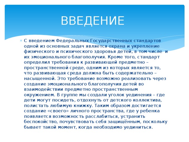 ВВЕДЕНИЕ С введением Федеральных Государственных стандартов одной из основных задач является охрана и укрепление физического и психического здоровья детей, в том числе и их эмоционального благополучия. Кроме того, стандарт определил требования к развивающей предметно – пространственной среде, одним из которых является то, что развивающая среда должна быть содержательно – насыщенной. Это требование возможно реализовать через создание эмоционального благополучия детей во взаимодействии предметно пространственным окружением. В группе мы создали уголок уединения – где дети могут посидеть, отдохнуть от детского коллектива, полистать любимую книжку. Таким образом достигается создание «своего» личного пространства, где у ребенка появляется возможность расслабиться, устранить беспокойство, почувствовать себя защищённым, поскольку бывает такой момент, когда необходимо уединиться. 