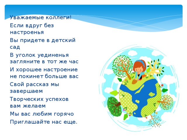 Уважаемые коллеги! Если вдруг без настроенья Вы придете в детский сад В уголок уединенья загляните в тот же час И хорошее настроение не покинет больше вас Свой рассказ мы завершаем Творческих успехов вам желаем Мы вас любим горячо Приглашайте нас еще. 