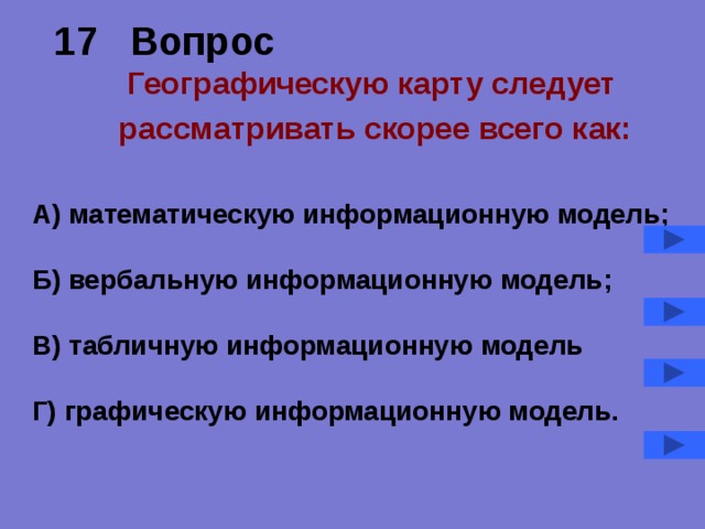 17 Вопрос   Географическую карту следует рассматривать скорее всего как:  А) математическую информационную модель;  Б) вербальную информационную модель;  В) табличную информационную модель  Г) графическую информационную модель. 