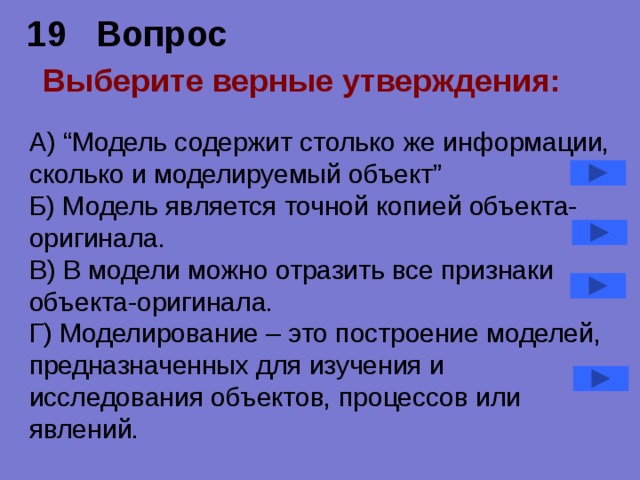 19 Вопрос  Выберите верные утверждения:   А) “Модель содержит столько же информации, сколько и моделируемый объект” Б) Модель является точной копией объекта-оригинала. В) В модели можно отразить все признаки объекта-оригинала. Г) Моделирование – это построение моделей, предназначенных для изучения и исследования объектов, процессов или явлений. 