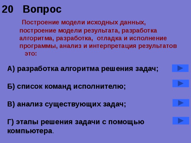 20 Вопрос   Построение модели исходных данных,  построение модели результата, разработка алгоритма, разработка, отладка и исполнение программы, анализ и интерпретация результатов это: А) разработка алгоритма решения задач;  Б) список команд исполнителю;  В) анализ существующих задач;  Г) этапы решения задачи с помощью компьютера . 