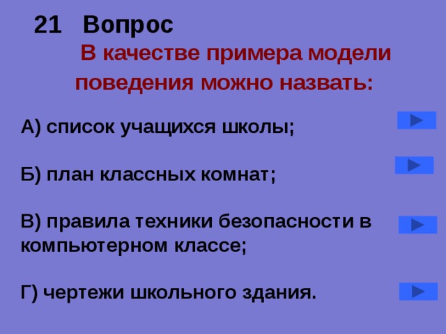 21 Вопрос   В качестве примера модели поведения можно назвать:  А) список учащихся школы;  Б) план классных комнат;  В) правила техники безопасности в компьютерном классе;  Г) чертежи школьного здания.  