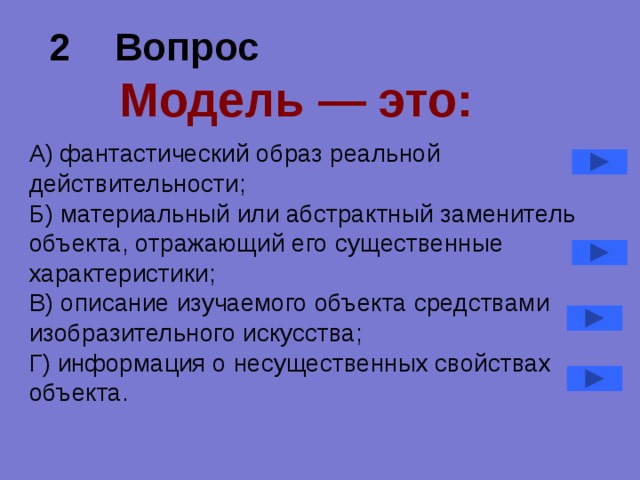 2 Вопрос   Модель — это: А) фантастический образ реальной действительности; Б) материальный или абстрактный заменитель объекта, отражающий его существенные характеристики; В) описание изучаемого объекта средствами изобразительного искусства; Г) информация о несущественных свойствах объекта. 