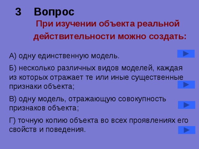 3 Вопрос   При изучении объекта реальной действительности можно создать:  А) одну единственную модель. Б) несколько различных видов моделей, каждая из которых отражает те или иные существенные признаки объекта; В) одну модель, отражающую совокупность признаков объекта; Г) точную копию объекта во всех проявлениях его свойств и поведения. 