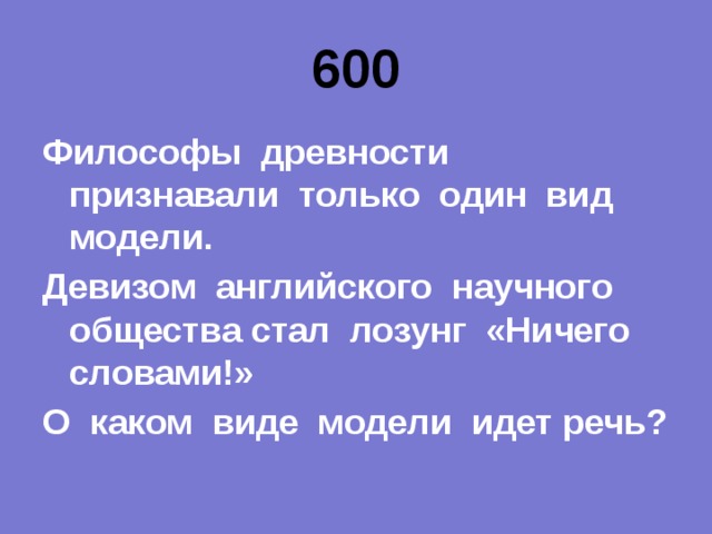 600 Философы древности признавали только один вид модели. Девизом английского научного общества стал лозунг «Ничего словами!» О каком виде модели идет речь? 