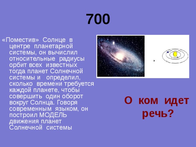 700 «Поместив» Солнце в центре планетарной системы, он вычислил относительные радиусы орбит всех известных тогда планет Солнечной системы и определил, сколько времени требуется каждой планете, чтобы совершить один оборот вокруг Солнца. Говоря современным языком, он построил МОДЕЛЬ движения планет Солнечной системы  О ком идет речь? 