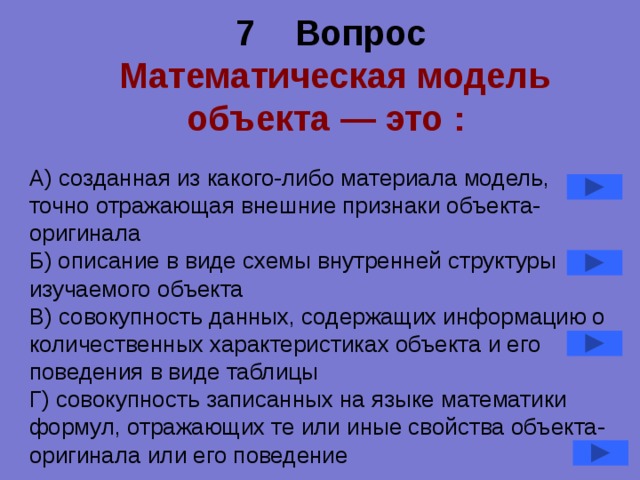 7 Вопрос   Математическая модель объекта — это :  А) созданная из какого-либо материала модель, точно отражающая внешние признаки объекта-оригинала Б) описание в виде схемы внутренней структуры изучаемого объекта В) совокупность данных, содержащих информацию о количественных характеристиках объекта и его поведения в виде таблицы Г) совокупность записанных на языке математики формул, отражающих те или иные свойства объекта-оригинала или его поведение 