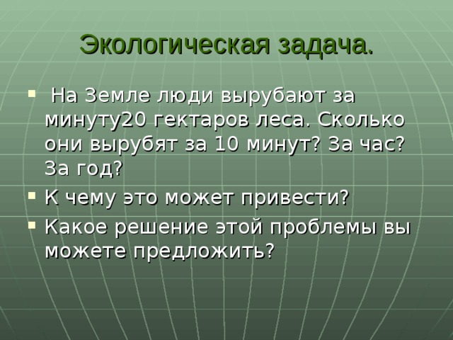 Экологическая задача.  На Земле люди вырубают за минуту20 гектаров леса. Сколько они вырубят за 10 минут? За час? За год? К чему это может привести? Какое решение этой проблемы вы можете предложить?   