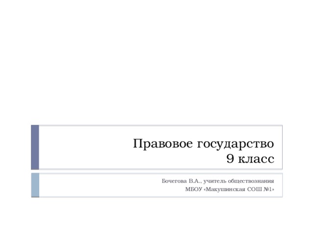 Правовое государство  9 класс Бочегова В.А., учитель обществознания МБОУ «Макушинская СОШ №1» 